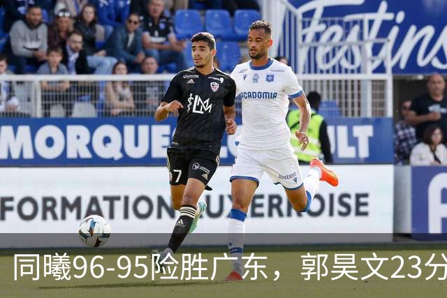 同曦96-95险胜广东，郭昊文23分，徐杰16分失绝杀，摩尔29分