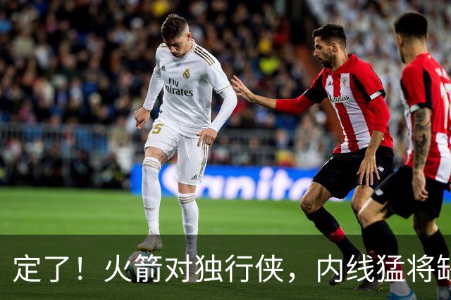 定了！火箭对独行侠，内线猛将缺阵！卡佩拉变第2中锋，边缘替补迎良机