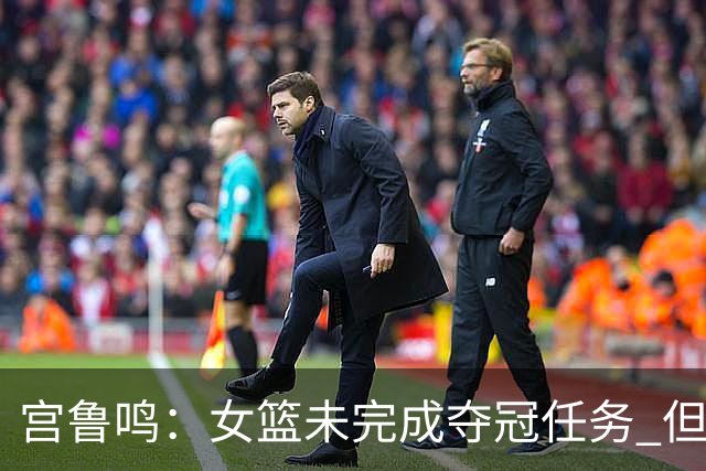 宫鲁鸣：女篮未完成夺冠任务 但很珍惜亚运会的结果