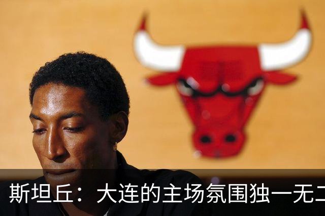 斯坦丘：大连的主场氛围独一无二，这是一座为足球而疯狂的城市