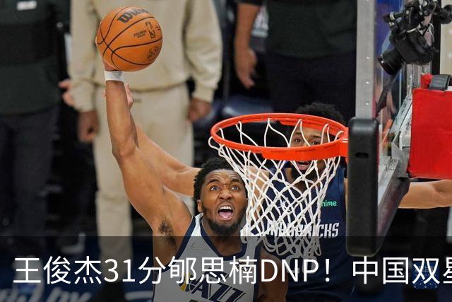 王俊杰31分郇思楠DNP！中国双星境遇两重天 周琦接班人明年会更难