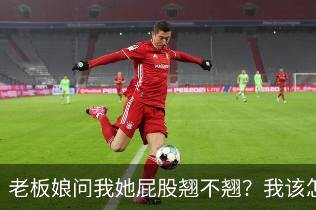 老板娘问我她屁股翘不翘？我该怎么回答？