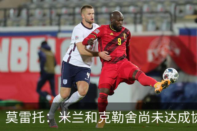 莫雷托：米兰和克勒舍尚未达成协议，在理念和角色定位方面有分歧