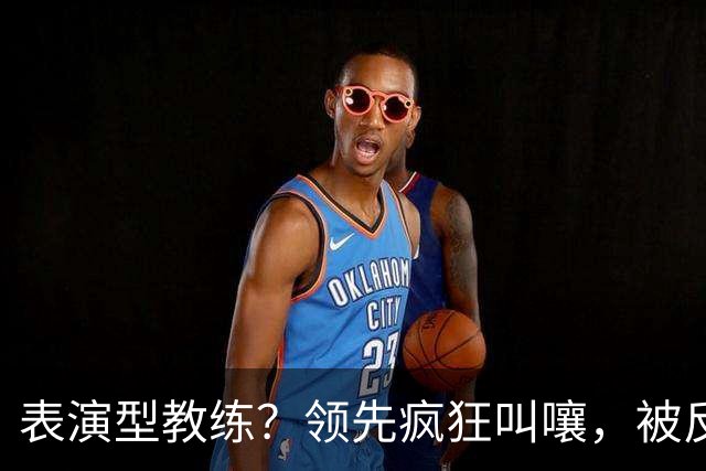 表演型教练？领先疯狂叫嚷，被反超就沉默，郭士强临场指挥惹争议