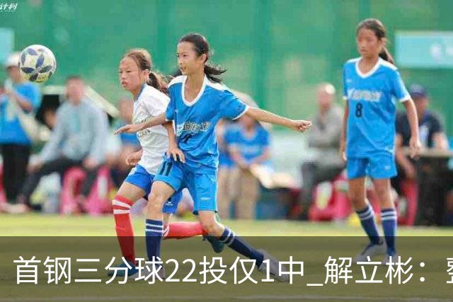首钢三分球22投仅1中 解立彬：整个联赛都罕见