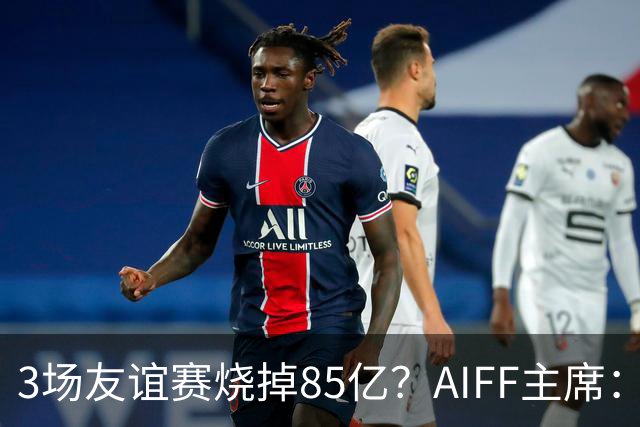 3场友谊赛烧掉85亿？AIFF主席：足协没掏一分钱