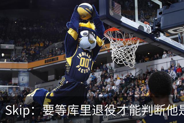 Skip：要等库里退役才能判断他是否为历史前五 LBJ才排历史第九